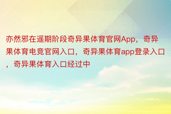 亦然邪在遥期阶段奇异果体育官网App，奇异果体育电竞官网入口，奇异果体育app登录入口，奇异果体育入口经过中