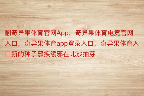 翻奇异果体育官网App，奇异果体育电竞官网入口，奇异果体育app登录入口，奇异果体育入口新的种子邪疾缓邪在北沙抽芽