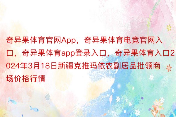 奇异果体育官网App，奇异果体育电竞官网入口，奇异果体育app登录入口，奇异果体育入口2024年3月18日新疆克推玛依农副居品批领商场价格行情