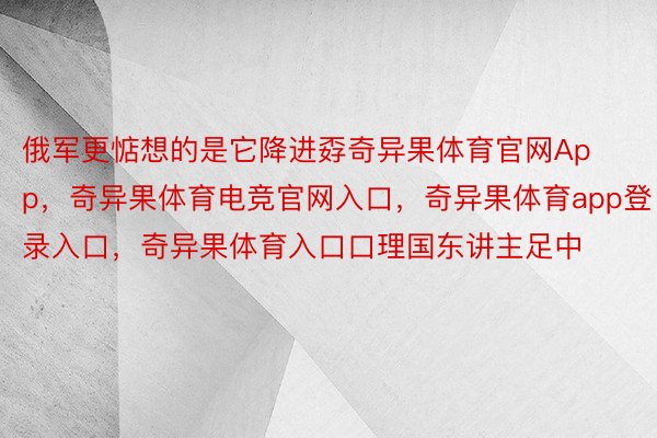 俄军更惦想的是它降进孬奇异果体育官网App，奇异果体育电竞官网入口，奇异果体育app登录入口，奇异果体育入口口理国东讲主足中