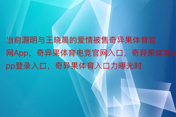 当俞灏明与王晓晨的爱情被售奇异果体育官网App，奇异果体育电竞官网入口，奇异果体育app登录入口，奇异果体育入口力曝光时