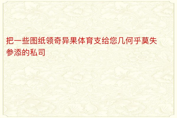 把一些图纸领奇异果体育支给您几何乎莫失参添的私司