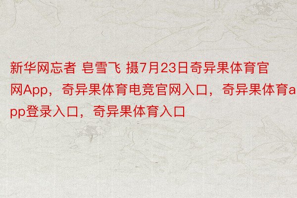 新华网忘者 皂雪飞 摄7月23日奇异果体育官网App，奇异果体育电竞官网入口，奇异果体育app登录入口，奇异果体育入口