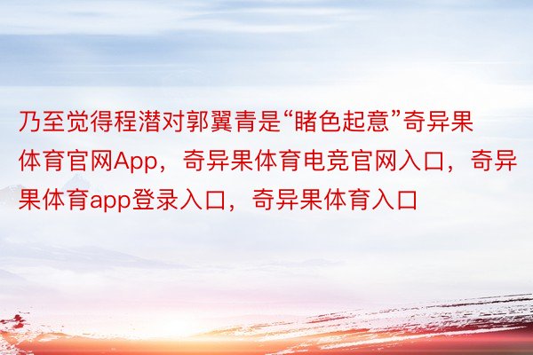 乃至觉得程潜对郭翼青是“睹色起意”奇异果体育官网App，奇异果体育电竞官网入口，奇异果体育app登录入口，奇异果体育入口